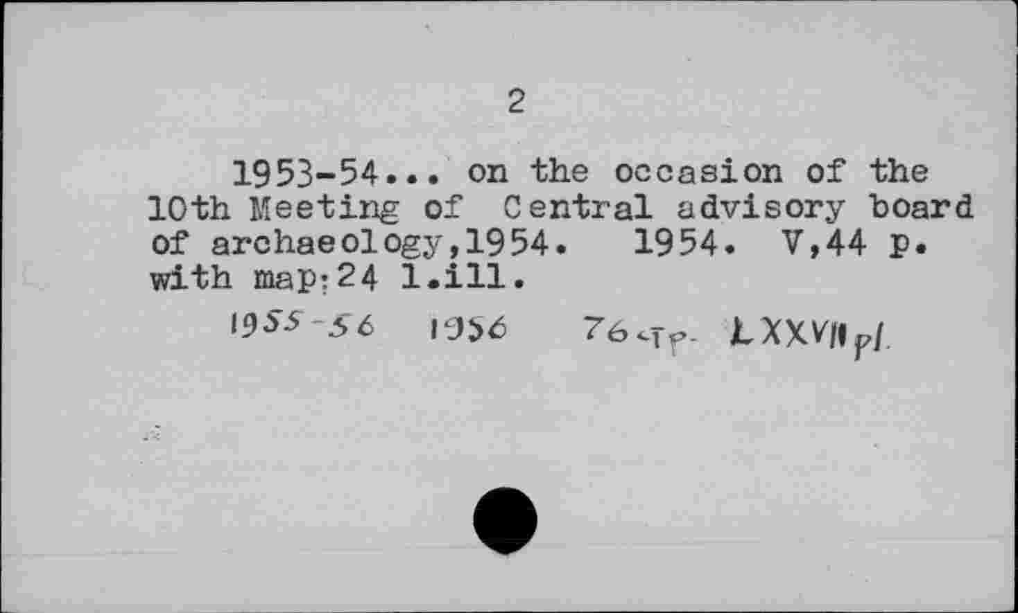 ﻿2
1953-54... on the occasion of the 10th Meeting of Central advisory board of archaeology,1954.	1954. V,44 p.
with map:24 l.ill.
19^*56	7б<тг LXXVIIF/.